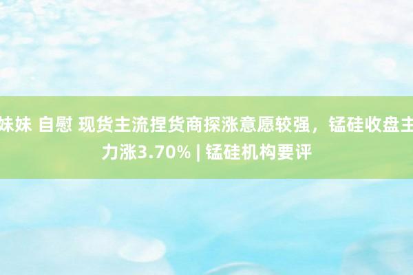 妹妹 自慰 现货主流捏货商探涨意愿较强，锰硅收盘主力涨3.70% | 锰硅机构要评