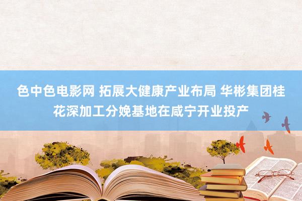 色中色电影网 拓展大健康产业布局 华彬集团桂花深加工分娩基地在咸宁开业投产