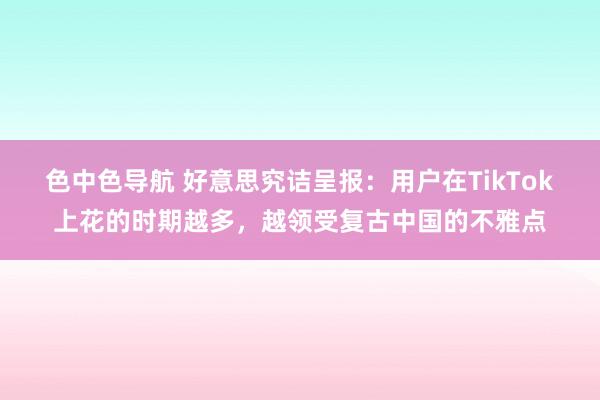 色中色导航 好意思究诘呈报：用户在TikTok上花的时期越多，越领受复古中国的不雅点