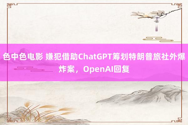 色中色电影 嫌犯借助ChatGPT筹划特朗普旅社外爆炸案，OpenAI回复