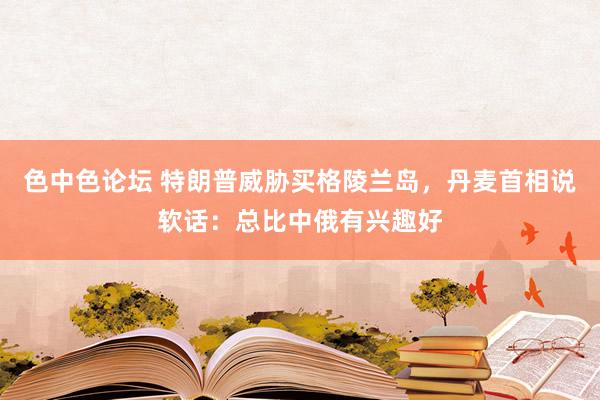 色中色论坛 特朗普威胁买格陵兰岛，丹麦首相说软话：总比中俄有兴趣好