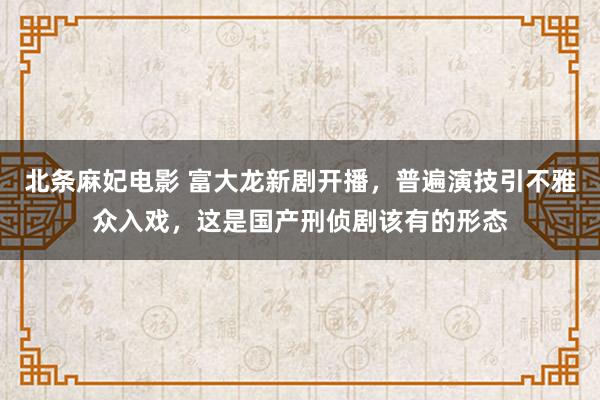 北条麻妃电影 富大龙新剧开播，普遍演技引不雅众入戏，这是国产刑侦剧该有的形态