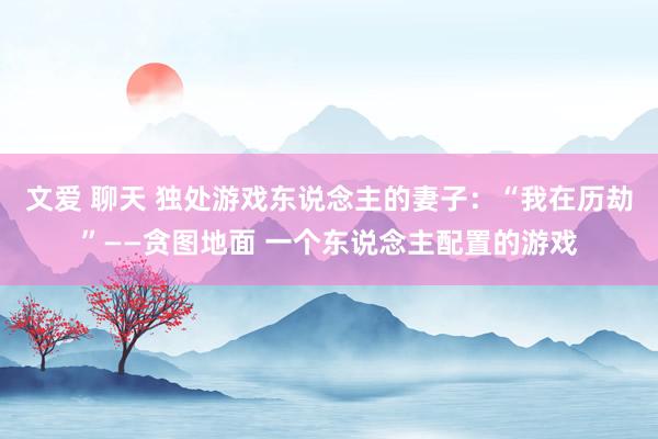 文爱 聊天 独处游戏东说念主的妻子：“我在历劫”——贪图地面 一个东说念主配置的游戏