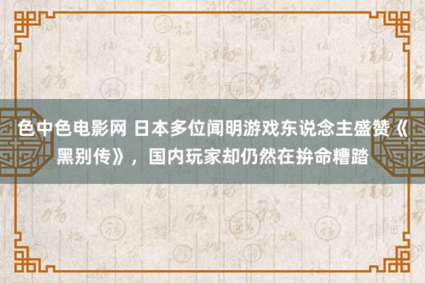 色中色电影网 日本多位闻明游戏东说念主盛赞《黑别传》，国内玩家却仍然在拚命糟踏