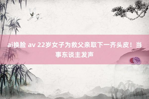 ai换脸 av 22岁女子为救父亲取下一齐头皮！当事东谈主发声