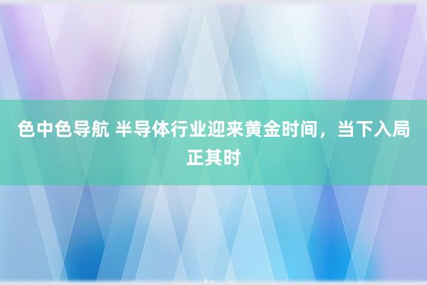 色中色导航 半导体行业迎来黄金时间，当下入局正其时