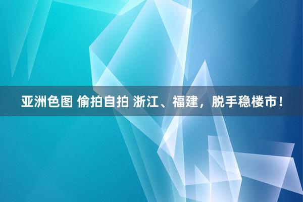 亚洲色图 偷拍自拍 浙江、福建，脱手稳楼市！