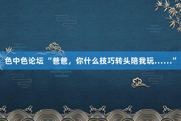 色中色论坛 “爸爸，你什么技巧转头陪我玩……”