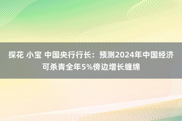 探花 小宝 中国央行行长：预测2024年中国经济可杀青全年5%傍边增长缠绵