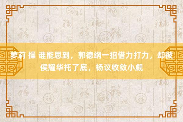 萝莉 操 谁能思到，郭德纲一招借力打力，却被侯耀华托了底，杨议收敛小觑