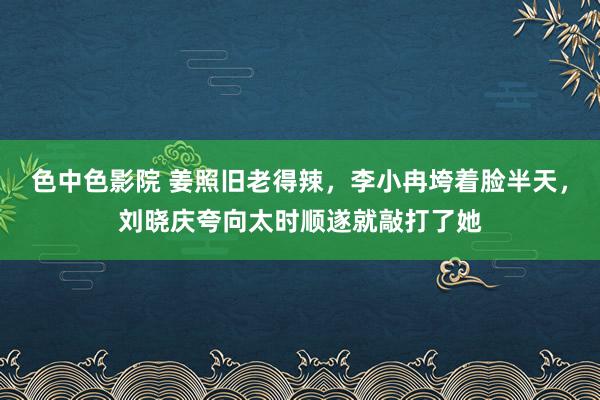 色中色影院 姜照旧老得辣，李小冉垮着脸半天，刘晓庆夸向太时顺遂就敲打了她