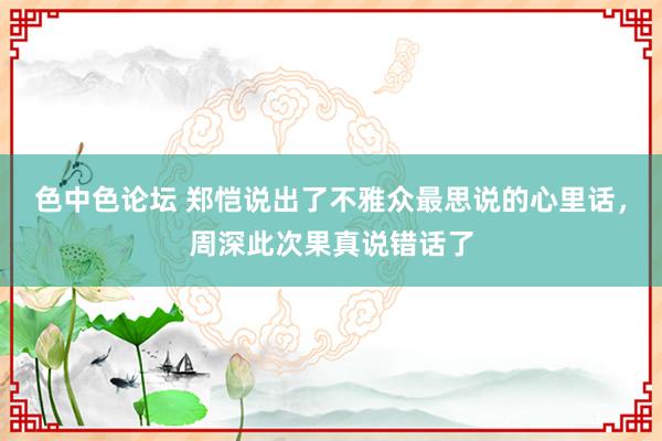 色中色论坛 郑恺说出了不雅众最思说的心里话，周深此次果真说错话了