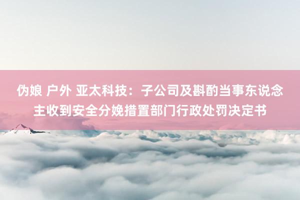 伪娘 户外 亚太科技：子公司及斟酌当事东说念主收到安全分娩措置部门行政处罚决定书