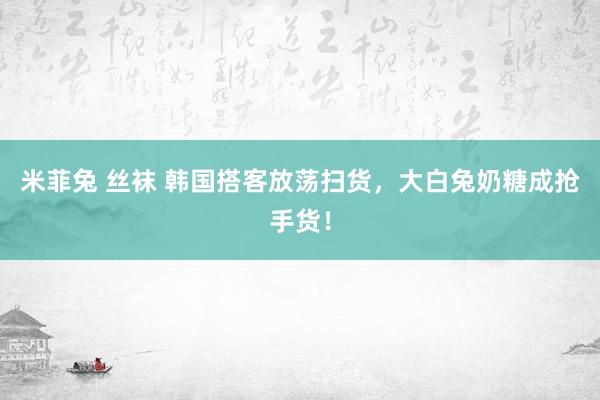 米菲兔 丝袜 韩国搭客放荡扫货，大白兔奶糖成抢手货！