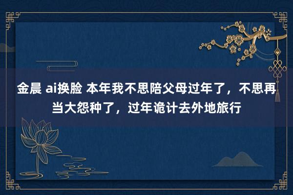 金晨 ai换脸 本年我不思陪父母过年了，不思再当大怨种了，过年诡计去外地旅行