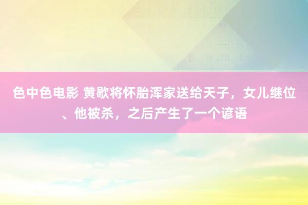 色中色电影 黄歇将怀胎浑家送给天子，女儿继位、他被杀，之后产生了一个谚语