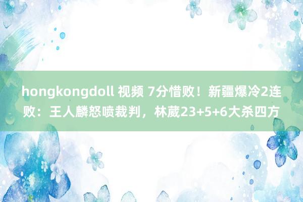 hongkongdoll 视频 7分惜败！新疆爆冷2连败：王人麟怒喷裁判，林葳23+5+6大杀四方