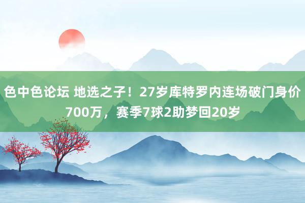 色中色论坛 地选之子！27岁库特罗内连场破门身价700万，赛季7球2助梦回20岁