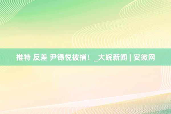 推特 反差 尹锡悦被捕！_大皖新闻 | 安徽网