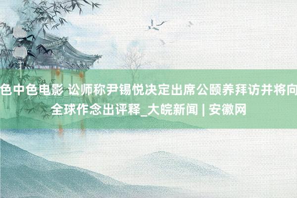 色中色电影 讼师称尹锡悦决定出席公颐养拜访并将向全球作念出评释_大皖新闻 | 安徽网