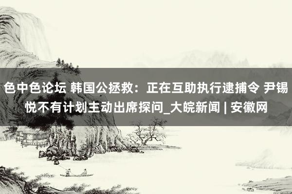 色中色论坛 韩国公拯救：正在互助执行逮捕令 尹锡悦不有计划主动出席探问_大皖新闻 | 安徽网