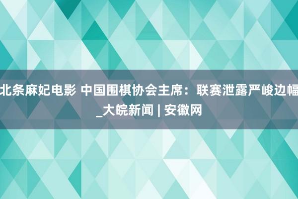 北条麻妃电影 中国围棋协会主席：联赛泄露严峻边幅_大皖新闻 | 安徽网