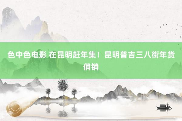 色中色电影 在昆明赶年集！昆明普吉三八街年货俏销