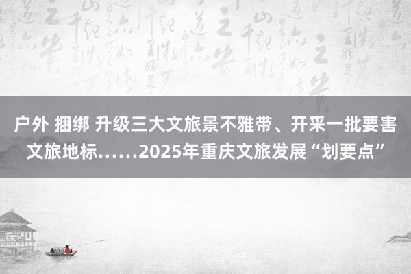 户外 捆绑 升级三大文旅景不雅带、开采一批要害文旅地标……2025年重庆文旅发展“划要点”