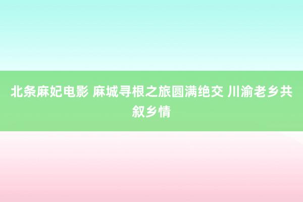 北条麻妃电影 麻城寻根之旅圆满绝交 川渝老乡共叙乡情