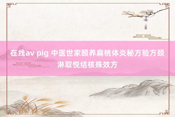 在线av pig 中医世家颐养扁桃体炎秘方验方颈淋取悦结核殊效方