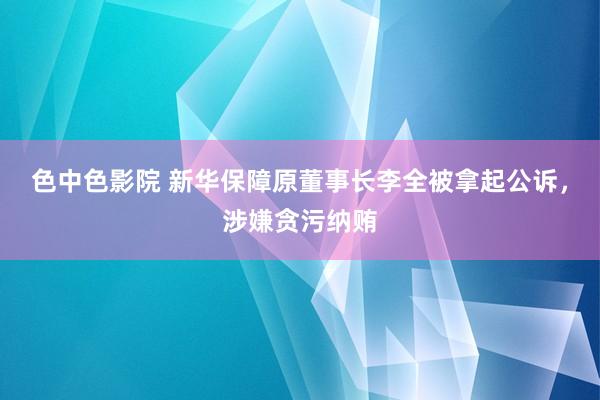 色中色影院 新华保障原董事长李全被拿起公诉，涉嫌贪污纳贿