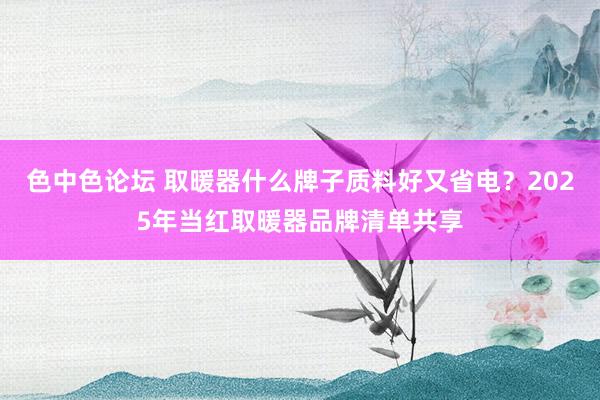 色中色论坛 取暖器什么牌子质料好又省电？2025年当红取暖器品牌清单共享