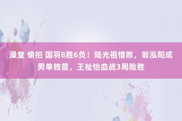 澡堂 偷拍 国羽8胜6负！陆光祖惜败，翁泓阳成男单独苗，王祉怡血战3局险胜