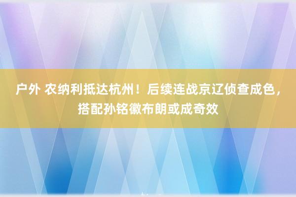 户外 农纳利抵达杭州！后续连战京辽侦查成色，搭配孙铭徽布朗或成奇效